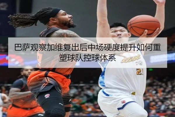 巴萨观察加维复出后中场硬度提升如何重塑球队控球体系