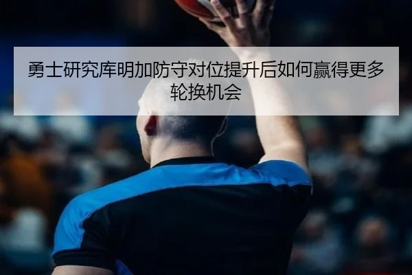 勇士研究库明加防守对位提升后如何赢得更多轮换机会
