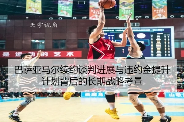 巴萨亚马尔续约谈判进展与违约金提升计划背后的长期战略考量